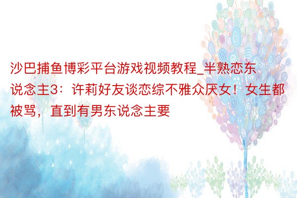 沙巴捕鱼博彩平台游戏视频教程_半熟恋东说念主3：许莉好友谈恋综不雅众厌女！女生都被骂，直到有男东说念主要
