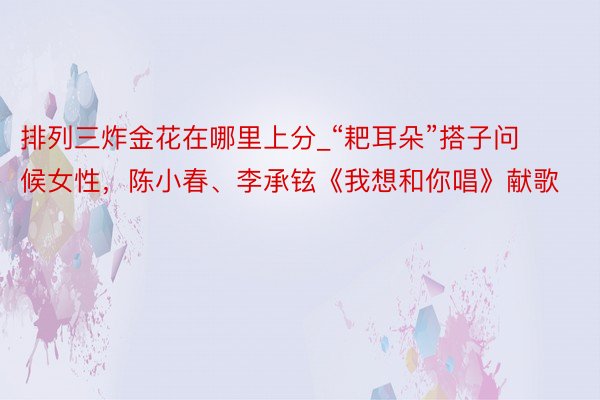 排列三炸金花在哪里上分_“耙耳朵”搭子问候女性，陈小春、李承铉《我想和你唱》献歌