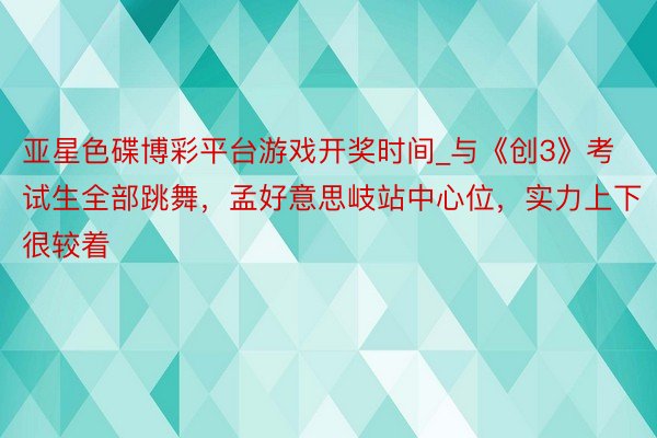 亚星色碟博彩平台游戏开奖时间_与《创3》考试生全部跳舞，孟好意思岐站中心位，实力上下很较着