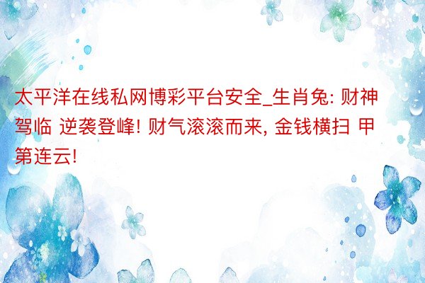 太平洋在线私网博彩平台安全_生肖兔: 财神驾临 逆袭登峰! 财气滚滚而来, 金钱横扫 甲第连云!
