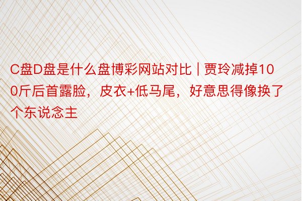 C盘D盘是什么盘博彩网站对比 | 贾玲减掉100斤后首露脸，皮衣+低马尾，好意思得像换了个东说念主