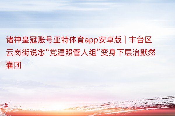 诸神皇冠账号亚特体育app安卓版 | 丰台区云岗街说念“党建照管人组”变身下层治默然囊团