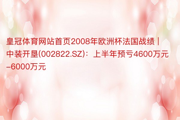 皇冠体育网站首页2008年欧洲杯法国战绩 | 中装开垦(002822.SZ)：上半年预亏4600万元-6000万元