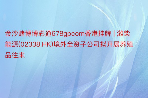 金沙赌博博彩通678gpcom香港挂牌 | 潍柴能源(02338.HK)境外全资子公司拟开展养殖品往来