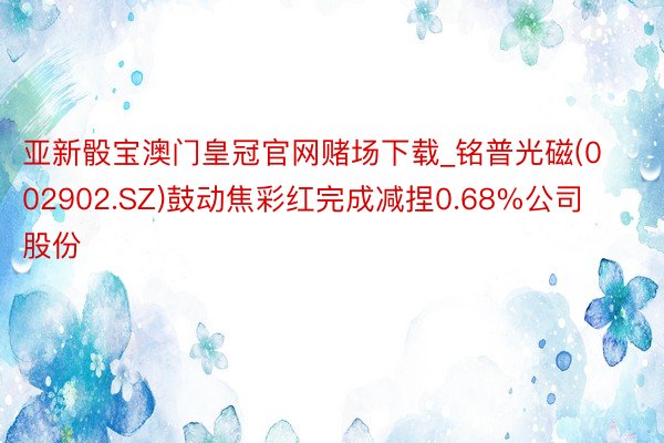 亚新骰宝澳门皇冠官网赌场下载_铭普光磁(002902.SZ)鼓动焦彩红完成减捏0.68%公司股份