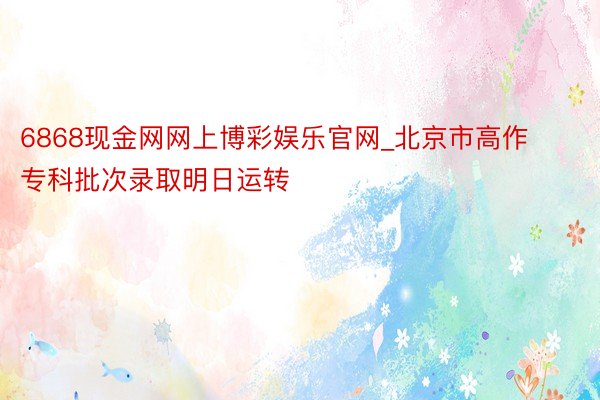 6868现金网网上博彩娱乐官网_北京市高作专科批次录取明日运转