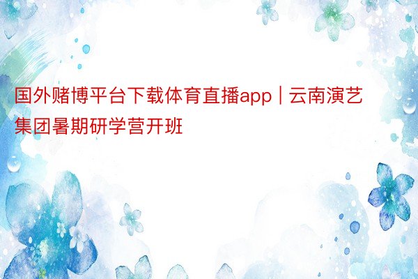 国外赌博平台下载体育直播app | 云南演艺集团暑期研学营开班