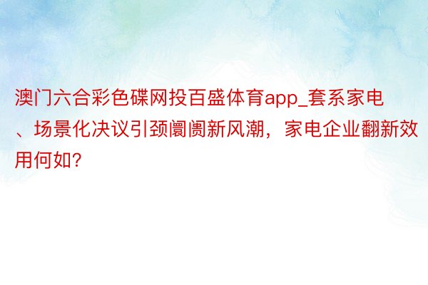 澳门六合彩色碟网投百盛体育app_套系家电、场景化决议引颈阛阓新风潮，家电企业翻新效用何如？