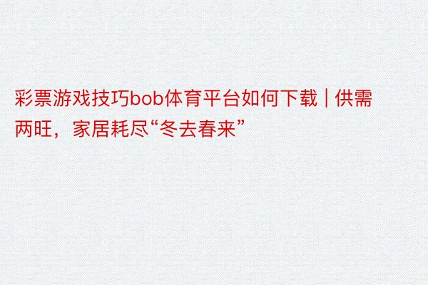 彩票游戏技巧bob体育平台如何下载 | 供需两旺，家居耗尽“冬去春来”