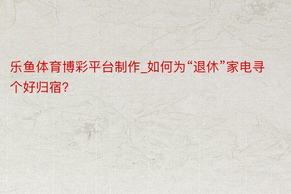 乐鱼体育博彩平台制作_如何为“退休”家电寻个好归宿？