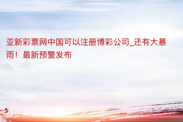 亚新彩票网中国可以注册博彩公司_还有大暴雨！最新预警发布