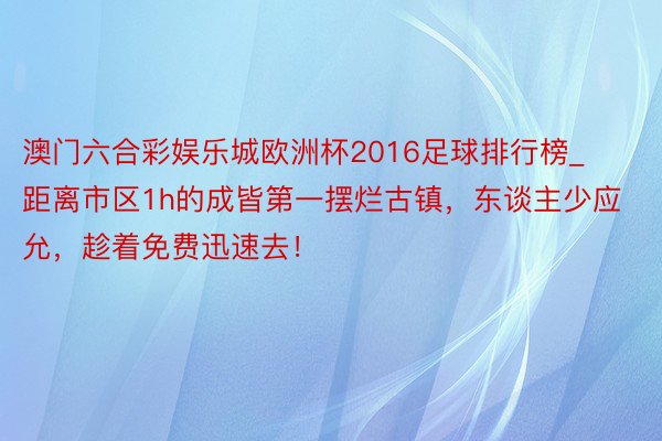 澳门六合彩娱乐城欧洲杯2016足球排行榜_距离市区1h的成皆第一摆烂古镇，东谈主少应允，趁着免费迅速去！