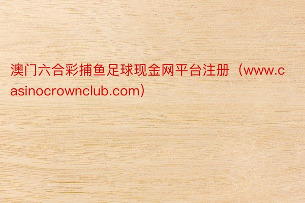 澳门六合彩捕鱼足球现金网平台注册（www.casinocrownclub.com）