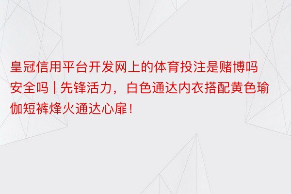 皇冠信用平台开发网上的体育投注是赌博吗安全吗 | 先锋活力，白色通达内衣搭配黄色瑜伽短裤烽火通达心扉！