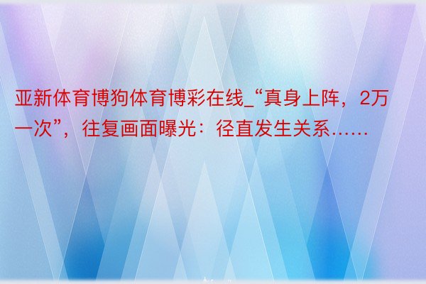 亚新体育博狗体育博彩在线_“真身上阵，2万一次”，往复画面曝光：径直发生关系……