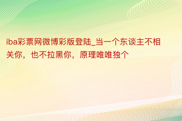 iba彩票网微博彩版登陆_当一个东谈主不相关你，也不拉黑你，原理唯唯独个