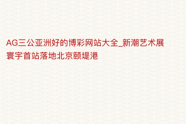 AG三公亚洲好的博彩网站大全_新潮艺术展寰宇首站落地北京颐堤港