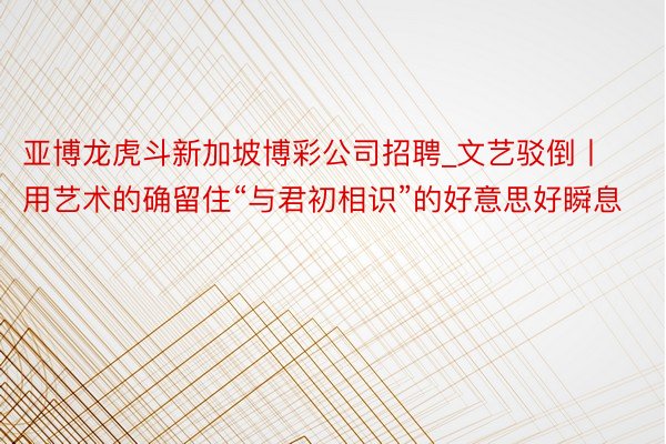 亚博龙虎斗新加坡博彩公司招聘_文艺驳倒丨用艺术的确留住“与君初相识”的好意思好瞬息