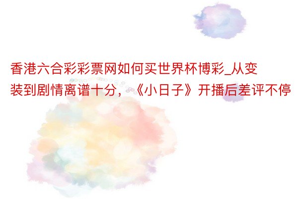 香港六合彩彩票网如何买世界杯博彩_从变装到剧情离谱十分，《小日子》开播后差评不停