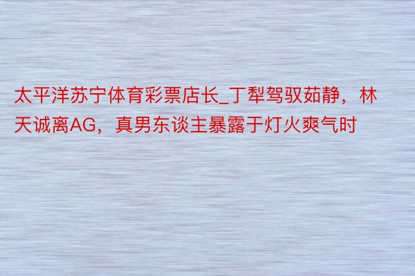 太平洋苏宁体育彩票店长_丁犁驾驭茹静，林天诚离AG，真男东谈主暴露于灯火爽气时