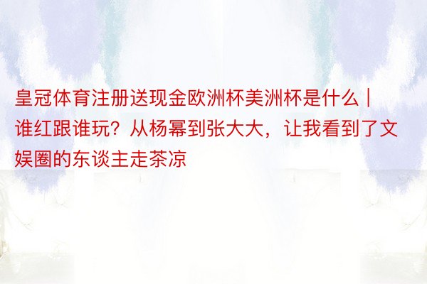 皇冠体育注册送现金欧洲杯美洲杯是什么 | 谁红跟谁玩？从杨幂到张大大，让我看到了文娱圈的东谈主走茶凉