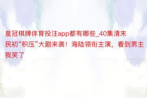 皇冠棋牌体育投注app都有哪些_40集清末民初“积压”大剧来袭！海陆领衔主演，看到男主我笑了