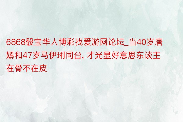 6868骰宝华人博彩找爱游网论坛_当40岁唐嫣和47岁马伊琍同台, 才光显好意思东谈主在骨不在皮