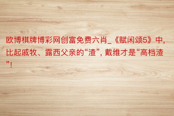 欧博棋牌博彩网创富免费六肖_《赋闲颂5》中, 比起戚牧、露西父亲的“渣”, 戴维才是“高档渣”!