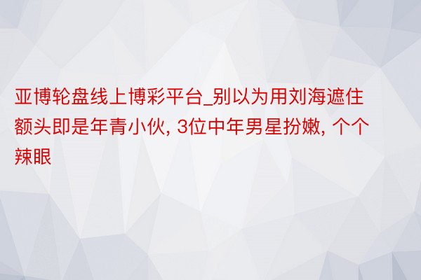 亚博轮盘线上博彩平台_别以为用刘海遮住额头即是年青小伙, 3位中年男星扮嫩, 个个辣眼