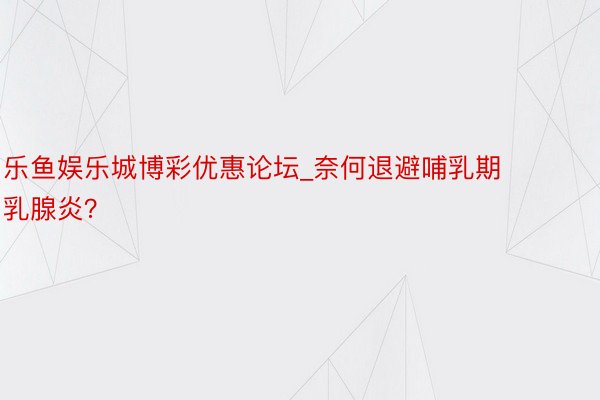 乐鱼娱乐城博彩优惠论坛_奈何退避哺乳期乳腺炎？