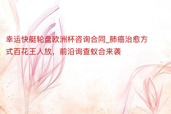 幸运快艇轮盘欧洲杯咨询合同_肺癌治愈方式百花王人放，前沿询查蚁合来袭