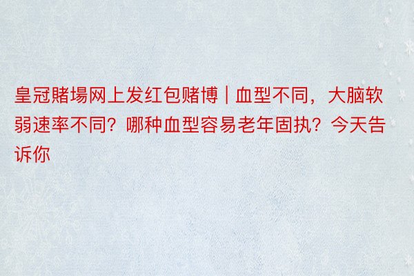 皇冠賭場网上发红包赌博 | 血型不同，大脑软弱速率不同？哪种血型容易老年固执？今天告诉你