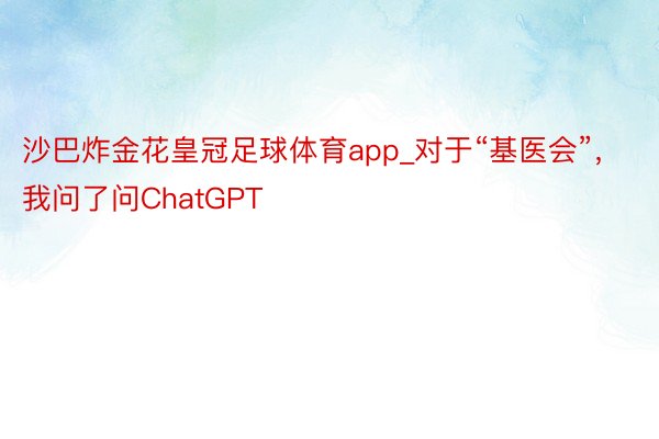 沙巴炸金花皇冠足球体育app_对于“基医会”，我问了问ChatGPT