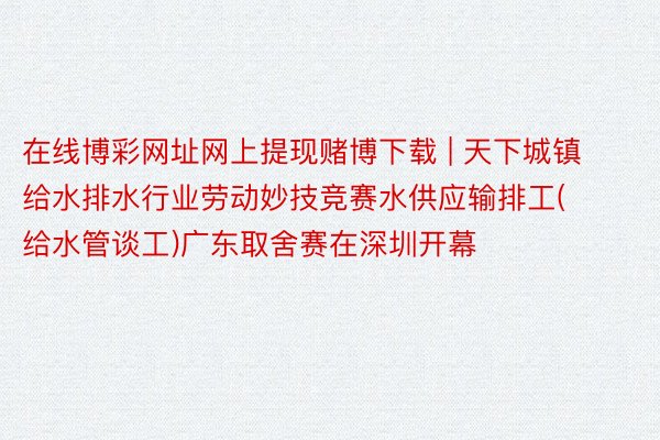 在线博彩网址网上提现赌博下载 | 天下城镇给水排水行业劳动妙技竞赛水供应输排工(给水管谈工)广东取舍赛在深圳开幕
