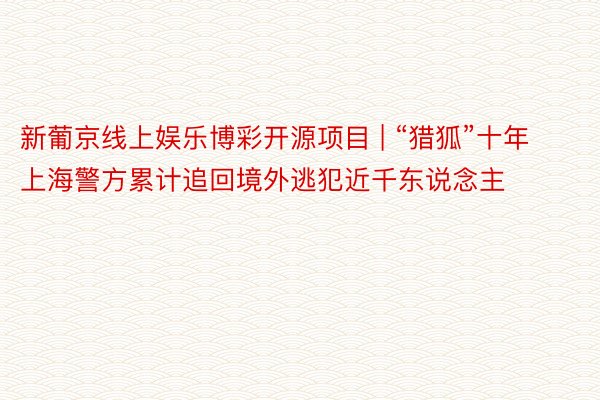 新葡京线上娱乐博彩开源项目 | “猎狐”十年 上海警方累计追回境外逃犯近千东说念主