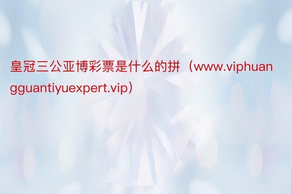 皇冠三公亚博彩票是什么的拼（www.viphuangguantiyuexpert.vip）