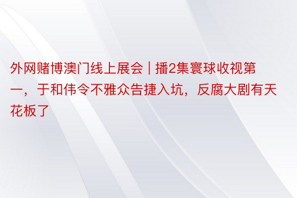 外网赌博澳门线上展会 | 播2集寰球收视第一，于和伟令不雅众告捷入坑，反腐大剧有天花板了