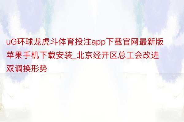 uG环球龙虎斗体育投注app下载官网最新版苹果手机下载安装_北京经开区总工会改进双调换形势