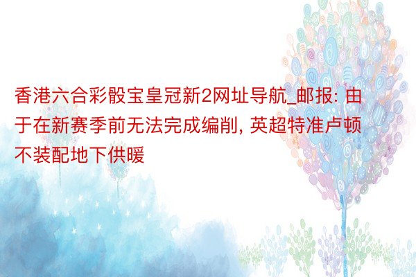 香港六合彩骰宝皇冠新2网址导航_邮报: 由于在新赛季前无法完成编削, 英超特准卢顿不装配地下供暖