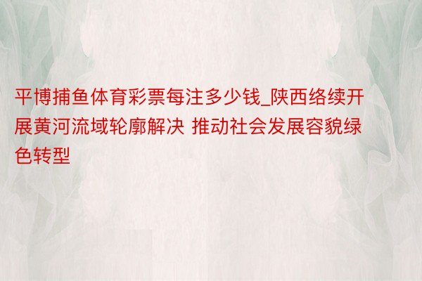 平博捕鱼体育彩票每注多少钱_陕西络续开展黄河流域轮廓解决 推动社会发展容貌绿色转型