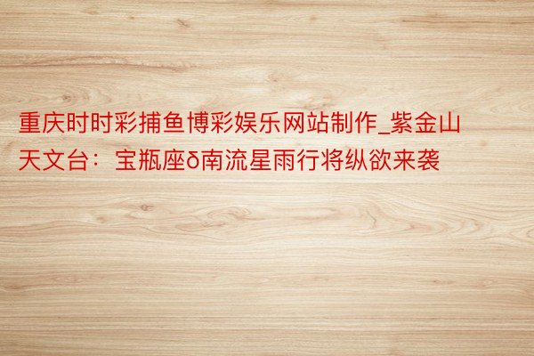 重庆时时彩捕鱼博彩娱乐网站制作_紫金山天文台：宝瓶座δ南流星雨行将纵欲来袭