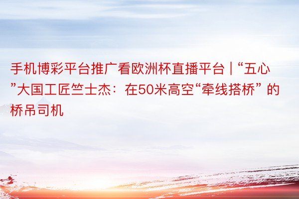 手机博彩平台推广看欧洲杯直播平台 | “五心”大国工匠竺士杰：在50米高空“牵线搭桥” 的桥吊司机