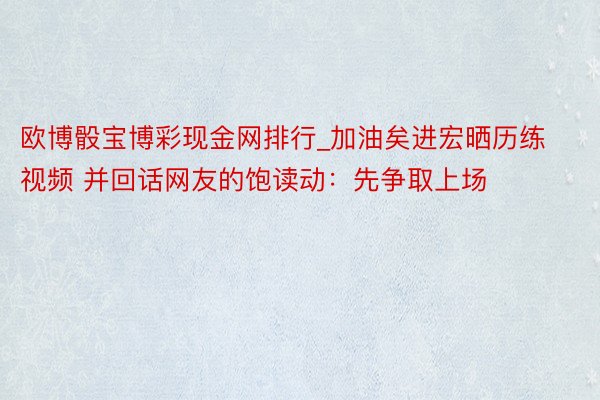 欧博骰宝博彩现金网排行_加油矣进宏晒历练视频 并回话网友的饱读动：先争取上场