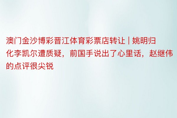 澳门金沙博彩晋江体育彩票店转让 | 姚明归化李凯尔遭质疑，前国手说出了心里话，赵继伟的点评很尖锐