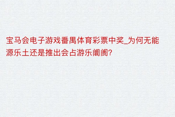 宝马会电子游戏番禺体育彩票中奖_为何无能源乐土还是推出会占游乐阛阓？