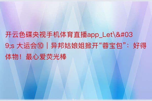 开云色碟央视手机体育直播app_Let's 大运会⑩｜异邦姑娘姐掀开“蓉宝包”：好得体物！最心爱荧光棒