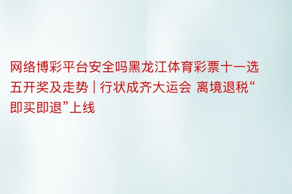 网络博彩平台安全吗黑龙江体育彩票十一选五开奖及走势 | 行状成齐大运会 离境退税“即买即退”上线