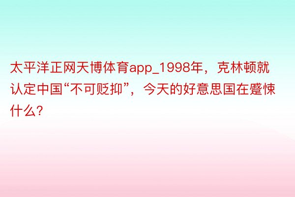 太平洋正网天博体育app_1998年，克林顿就认定中国“不可贬抑”，今天的好意思国在蹙悚什么？