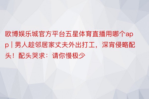 欧博娱乐城官方平台五星体育直播用哪个app | 男人趁邻居家丈夫外出打工，深宵侵略配头！配头哭求：请你慢极少