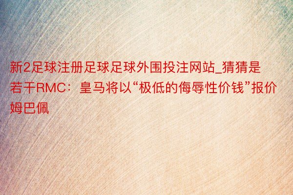 新2足球注册足球足球外围投注网站_猜猜是若干RMC：皇马将以“极低的侮辱性价钱”报价姆巴佩